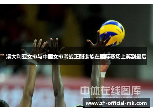 澳大利亚女排与中国女排激战正酣谁能在国际赛场上笑到最后 澳大利亚女排与中国女排激战正酣谁能在国际赛场上笑到最后